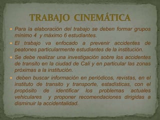  Para la elaboración del trabajo se deben formar grupos
mínimo 4 y máximo 6 estudiantes.
 El trabajo va enfocado a prevenir accidentes de
peatones particularmente estudiantes de la institución.
 Se debe realizar una investigación sobre los accidentes
de transito en la ciudad de Cali y en particular las zonas
próximas a la institución.
 deben buscar información en periódicos, revistas, en el
instituto de transito y transporte, estadísticas, con el
propósito de identificar los problemas actuales
vehiculares y proponer recomendaciones dirigidas a
disminuir la accidentalidad.
 