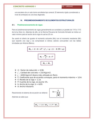CONCRETO ARMADO I FIC - UNSAAC
una escalera de un solo tramo enrollada tipo caracol. El elemento rígido considerado a
nivel de entrepiso es una losa aligerada.
IV. PREDIMENSIONAMIENTO DE ELEMENTOS ESTRUCTURALES
4.1. Predimensionamiento de vigas:
Para el predimensionamiento de vigas generalmente se considera un peralte de 1/10 a 1/13
de la luz libre (L). Además de ello, en la Norma Peruana de Concreto Armado se indica un
valor mínimo para el ancho de la viga el cual es 25 cm.
Se usará el criterio de igualar el momento actuante (Mu) con el momento resistente (Mr)
que soporta una viga y se comprobará si dichos valores concuerdan con las tablas
brindadas por Antonio Blanco.
 ∅ : Factor de reducción = 0.90.
 �´
: Calidad del concreto = 210 Kg/cm2.
 �� : 4200 Kg/cm2 (Acero más utilizado en Perú).
 C: Coeficiente que de acuerdo a ensayos, para el momento máximo = 1/14.
 h: Peralte de la viga = 1.1d.
 P: Cuantía de la viga, se asume 1%.
 b: Ancho de la viga; b = A/20.
 A: Ancho tributario.
Resolviendo el sistema de ecuación se obtiene:
Además se sabe que:
�
 