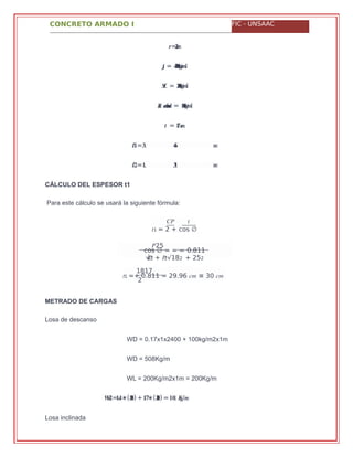 CONCRETO ARMADO I FIC - UNSAAC
�� �
�1 = 2 + cos ∅
cos ∅ = = = 0.811
√��2 + �2√182 + 252
�25
�1 =+ 0.811 = 29.96 �� ≅ 30 ��
1817
2
=� ���
�� = ������/���
�/� = �����/��
���� ������� = �����/��
=� ����
=�� .� �� �
=�� .� �� �
CÁLCULO DEL ESPESOR t1
Para este cálculo se usará la siguiente fórmula:
METRADO DE CARGAS
Losa de descanso
WD = 0.17x1x2400 + 100kg/m2x1m
WD = 508Kg/m
WL = 200Kg/m2x1m = 200Kg/m
=. ∗��� �� (���) + . ∗�� (���) = .�������/�
Losa inclinada
 