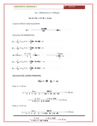 CONCRETO ARMADO I FIC - UNSAAC
��=
����.∗.� �+�� .∗.��������
�.+.����� = .��������/�
� =�
�
��
∗ ∗� �� =∗ .������∗ .����= .��������− �
�
� �
��
� =�
�
��
∗ ∗� �� =∗ .������∗ .����= .��������− �
�
� �
��
��= ∗� ��∗ (
� �� + ��� �
�
) =∗ .������ ∗ (
�
� �.��+ .���
)= .����� −�� �
�
� =�
�
��
∗ ∗� �� =∗ .������∗ .����= .������� − �
�
� �
��
� =�
�
��
∗ ∗� �� =∗ .������∗ .����= .������� − �
�
� �
��
��á�= ���� ��− �
� =
���� ����. ��∗���
�
�. ∗� ��∗ (� − . ∗ ∗�/�)� � ���� (��− .� )��
= = .� �� ���
� =
�� ∗ ��
�. ∗ ´�� ��∗ .�� �� ∗ ���∗ ���
=
�. ∗�� ����
= .� �� ��
� =
���� ����. ��∗���
�
�. ∗� ��∗ (� − . ∗�/�)�� ∗���� (��− .� )���
= = .� �� ���
=
�� ∗ ��
�. ∗ ´�� ��∗ .���� ∗ ���∗ ���
=
�. ∗�� ����
= .� �� ��
WL = 200Kg/m2x1m = 200Kg/m
=. ∗��� �� (���) + . ∗�� (���) = .�������/�
Luego se halla la carga equivalente
CÁLCULO DE MOMENTOS
CÁLCULO DEL ACERO PRINCIPAL
Para: a = 1.00 cm
Para: a = 0.37 cm
 