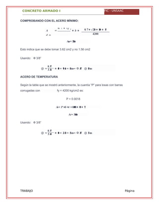 CONCRETO ARMADO I FIC - UNSAAC
�����= .������
@ =
�. ��
�. �� ∗ ���= .�� ��≈ ����→ Ф "�/� @ ����
���= ∗ ∗ = .� � � �����∗ ���∗ ��
���= .� �����
@ =
�. ��
�. �� ∗ ���= .�� ��≈ ����→ Ф "�/� @ ����
TRABAJO
GRUPAL
Página
60
COMPROBANDO CON EL ACERO MÍNIMO:
� =
�. � ∗ √�´�
∗ � ∗
� =
�. �∗ √���∗ ��� ∗ ��
����
Esto indica que se debe tomar 3.62 cm2 y no 1.56 cm2
Usando: Ф 3/8”
ACERO DE TEMPERATURA
Según la tabla que se mostró anteriormente, la cuantía “P” para losas con barras
P = 0.0018
Usando: Ф 3/8”
corrugadas con fy = 4200 kg/cm2 es:
 
