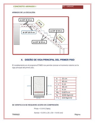 CONCRETO ARMADO I FIC - UNSAAC
TRABAJO
GRUPAL
Página
61
ARMADO DE LA ESCALERA
X. DISEÑO DE VIGA PRINCIPAL DEL PRIMER PISO
El modelamiento en el programa ETABS nos permite conocer el momento máximo en la
viga principal del primer piso.
b
=
25 cm
h
=
40 cm
r = 4 cm
d
=
36 cm
d’
=
4 cm
Mu
=
0.82Tn-m
(ETABS)fy
=
4200 Kg/cm2
f 'c
=
210 Kg/cm2
SE VERIFICA SI SE REQUIERE ACERO EN COMPRESIÓN
Pmáx = 0.016 (Tabla)
Asmáx = 0.016 x 25 x 36 = 14.40 cm2
 