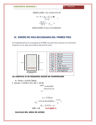 CONCRETO ARMADO I FIC - UNSAAC
−� �′ = ∆�� − ∆´� ≤ .����
� × �
�
0.00225≥0.0021 →�� ����� �����
14.4 −
2.17 ≤
0.75 �
25 ×
0.0136≤0.0160→����� ���������
XI. DISEÑO DE VIGA SECUNDARIA DEL PRIMER PISO
El modelamiento en el programa ETABS nos permite conocer el momento
máximo en la viga secundaria del primer piso.
b = 25 cm
h = 50 cm
r = 4 cm
d = 46 cm
d’= 4 cm
Mu
=
1.01 Tn-m
(ETABS)fy
=
4200 Kg/cm2
f 'c
=
210 Kg/cm2
SE VERIFICA SI SE REQUIERE ACERO EN COMPRESIÓN
 Pmáx = 0.016 (Tabla)
 Asmáx = 0.016 x 25 x 46 = 18.40
cm2
a 
18.40x4200
0.85x210 x25
M
ut
a  17.32cm
 0.9x18.40x4200(46 
17.32
)
2
Mut  25.97Tn  m
,�� �� > .� �� �� �� �������� ∆′�
CALCULO DEL ÁREA DE ACERO
�
 