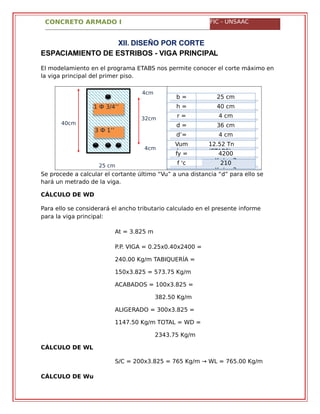 CONCRETO ARMADO I FIC - UNSAAC
4cm
32cm
40cm
4cm
25 cm
1 Ф 3/4’’
3 Ф 1’’
XII. DISEÑO POR CORTE
ESPACIAMIENTO DE ESTRIBOS - VIGA PRINCIPAL
El modelamiento en el programa ETABS nos permite conocer el corte máximo en
la viga principal del primer piso.
b = 25 cm
h = 40 cm
r = 4 cm
d = 36 cm
d’= 4 cm
Vum
áx=
12.52 Tn
(ETABS)fy = 4200
Kg/cm2f 'c
=
210
Kg/cm2
Se procede a calcular el cortante último “Vu” a una distancia “d” para ello se
hará un metrado de la viga.
CÁLCULO DE WD
Para ello se considerará el ancho tributario calculado en el presente informe
para la viga principal:
At = 3.825 m
P.P. VIGA = 0.25x0.40x2400 =
240.00 Kg/m TABIQUERÍA =
150x3.825 = 573.75 Kg/m
ACABADOS = 100x3.825 =
382.50 Kg/m
ALIGERADO = 300x3.825 =
1147.50 Kg/m TOTAL = WD =
2343.75 Kg/m
CÁLCULO DE WL
S/C = 200x3.825 = 765 Kg/m → WL = 765.00 Kg/m
CÁLCULO DE Wu
 