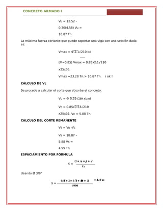 CONCRETO ARMADO I
Vu = 12.52 -
0.36(4.58) Vu =
10.87 Tn.
La máxima fuerza cortante que puede soportar una viga con una sección dada
es:
Vmax = Φ 2.1√210 bd
(Ф=0.85) Vmax = 0.85x2.1√210
x25x36.
Vmax =23.28 Tn.> 10.87 Tn. ¡ ok !
CÁLCULO DE Vc
Se procede a calcular el corte que absorbe el concreto:
Vc = Ф 0.53√��� xbxd
Vc = 0.85x0.53√210
x25x36. Vc = 5.88 Tn.
CALCULO DEL CORTE REMANENTE
Vs = Vu -Vc
Vs = 10.87 –
5.88 Vs =
4.99 Tn
ESPACIAMIENTO POR FÓRMULA
� =
∅∗ �� ∗ �� ∗ �
��
Usando Ø 3/8”
� =
�. ��∗ �∗ �. ��∗ ���� ∗ ��
����
= ��. �� ��
 