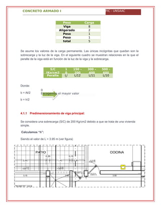 CONCRETO ARMADO I FIC - UNSAAC
0
Escogemos el mayor valor
Peso
propio
Carga
(kg/m2)Viga 8
0Aligerado 2
8Peso
tabiquerí
1
0Peso
acabados
1
0total 5
6
Se asume los valores de la carga permanente. Las únicas incógnitas que quedan son la
sobrecarga y la luz de la viga. En el siguiente cuadro se muestran relaciones en la que el
peralte de la viga está en función de la luz de la viga y la sobrecarga.
S/C
(Kg/cm2
1
0
150 –
200
300 –
400
500 -
600
Peralte L/
1
L/12 L/11 L/10
Donde:
b = At/2
b = h/2
4.1.1 Predimensionamiento de viga principal:
Se considera una sobrecarga (S/C) de 200 Kg/cm2 debido a que se trata de una vivienda
simple.
Calculamos “h”:
Siendo el valor de L = 3.95 m (ver figura)
 
