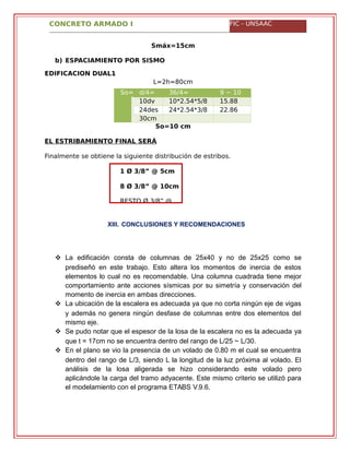 CONCRETO ARMADO I FIC - UNSAAC
Smáx=15cm
b) ESPACIAMIENTO POR SISMO
EDIFICACION DUAL1
L=2h=80cm
So= d/4= 36/4= 9 ~ 10
cm 10dv
=
10*2.54*5/8
=
15.88
cm24des
=
24*2.54*3/8
=
22.86
cm30cm
So=10 cm
EL ESTRIBAMIENTO FINAL SERÁ
Finalmente se obtiene la siguiente distribución de estribos.
XIII. CONCLUSIONES Y RECOMENDACIONES
 La edificación consta de columnas de 25x40 y no de 25x25 como se
prediseñó en este trabajo. Esto altera los momentos de inercia de estos
elementos lo cual no es recomendable. Una columna cuadrada tiene mejor
comportamiento ante acciones sísmicas por su simetría y conservación del
momento de inercia en ambas direcciones.
 La ubicación de la escalera es adecuada ya que no corta ningún eje de vigas
y además no genera ningún desfase de columnas entre dos elementos del
mismo eje.
 Se pudo notar que el espesor de la losa de la escalera no es la adecuada ya
que t = 17cm no se encuentra dentro del rango de L/25 ~ L/30.
 En el plano se vio la presencia de un volado de 0.80 m el cual se encuentra
dentro del rango de L/3, siendo L la longitud de la luz próxima al volado. El
análisis de la losa aligerada se hizo considerando este volado pero
aplicándole la carga del tramo adyacente. Este mismo criterio se utilizó para
el modelamiento con el programa ETABS V.9.6.
1 Ø 3/8” @ 5cm
8 Ø 3/8” @ 10cm
RESTO Ø 3/8” @
 