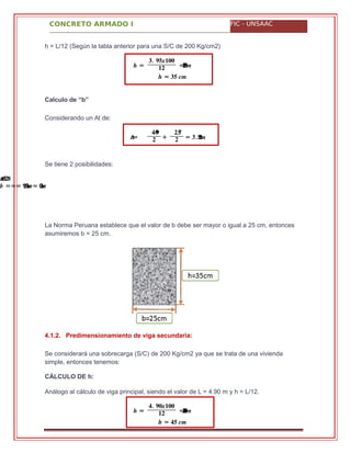 CONCRETO ARMADO I FIC - UNSAAC
� =
�. ������
�� = .������
≈� �� ��
��=
�.��
� +
�.��
� = .� ����
���. �����
� === .�������≈ ����
� =
�. ������
�� = .������
� = �� ��
h = L/12 (Según la tabla anterior para una S/C de 200 Kg/cm2)
Calculo de “b”
Considerando un At de:
Se tiene 2 posibilidades:
La Norma Peruana establece que el valor de b debe ser mayor o igual a 25 cm, entonces
asumiremos b = 25 cm.
4.1.2. Predimensionamiento de viga secundaria:
Se considerará una sobrecarga (S/C) de 200 Kg/cm2 ya que se trata de una vivienda
simple, entonces tenemos:
CÁLCULO DE h:
Análogo al cálculo de viga principal, siendo el valor de L = 4.90 m y h = L/12.
 