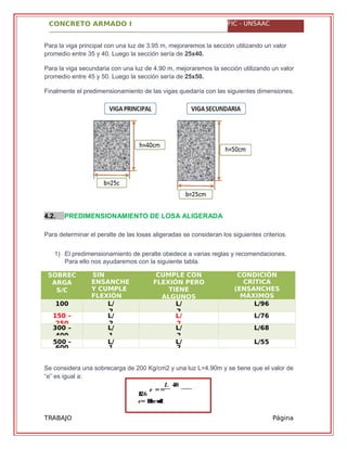 CONCRETO ARMADO I FIC - UNSAAC
� ==
� ���
����
�= . ≈������ ����
TRABAJO
GRUPAL
Página
10
Para la viga principal con una luz de 3.95 m, mejoraremos la sección utilizando un valor
promedio entre 35 y 40. Luego la sección sería de 25x40.
Para la viga secundaria con una luz de 4.90 m, mejoraremos la sección utilizando un valor
promedio entre 45 y 50. Luego la sección sería de 25x50.
Finalmente el predimensionamiento de las vigas quedaría con las siguientes dimensiones.
4.2. PREDIMENSIONAMIENTO DE LOSA ALIGERADA
Para determinar el peralte de las losas aligeradas se consideran los siguientes criterios.
1) El predimensionamiento de peralte obedece a varias reglas y recomendaciones.
Para ello nos ayudaremos con la siguiente tabla.
SOBREC
ARGA
S/C
SIN
ENSANCHE
Y CUMPLE
FLEXIÓN
CUMPLE CON
FLEXIÓN PERO
TIENE
ALGUNOS
CONDICIÓN
CRÍTICA
(ENSANCHES
MÁXIMOS
e=4100 L/
2
L/
2
L/96
150 –
250
L/
2
L/
2
L/76
300 –
400
L/
1
L/
2
L/68
500 -
600
L/
1
L/
2
L/55
Se considera una sobrecarga de 200 Kg/cm2 y una luz L=4.90m y se tiene que el valor de
“e” es igual a:
 