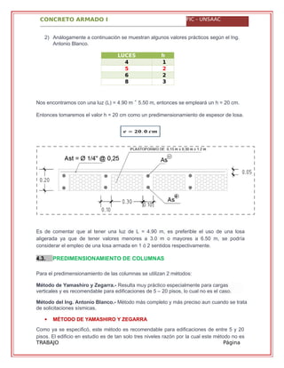 CONCRETO ARMADO I FIC - UNSAAC
TRABAJO
GRUPAL
Página
11
2) Análogamente a continuación se muestran algunos valores prácticos según el Ing.
Antonio Blanco.
LUCES
HASTA (m)
h
(c4
.
1
75
.
2
06
.
2
58
.
3
0
Nos encontramos con una luz (L) = 4.90 m 5.50 m, entonces se empleará un h = 20 cm.˂
Entonces tomaremos el valor h = 20 cm como un predimensionamiento de espesor de losa.
Es de comentar que al tener una luz de L = 4.90 m, es preferible el uso de una losa
aligerada ya que de tener valores menores a 3.0 m o mayores a 6.50 m, se podría
considerar el empleo de una losa armada en 1 ó 2 sentidos respectivamente.
4.3. PREDIMENSIONAMIENTO DE COLUMNAS
Para el predimensionamiento de las columnas se utilizan 2 métodos:
Método del Ing. Antonio Blanco.- Método más completo y más preciso aun cuando se trata
de solicitaciones sísmicas.
 MÉTODO DE YAMASHIRO Y ZEGARRA
Como ya se especificó, este método es recomendable para edificaciones de entre 5 y 20
pisos. El edificio en estudio es de tan solo tres niveles razón por la cual este método no es
Método de Yamashiro y Zegarra.- Resulta muy práctico especialmente para cargas
verticales y es recomendable para edificaciones de 5 – 20 pisos, lo cual no es el caso.
 