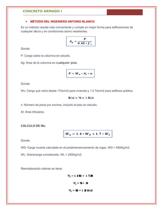 CONCRETO ARMADO I
 MÉTODO DEL INGENIERO ANTONIO BLANCO
Es un método resulta más conveniente y cumple en mejor forma para edificaciones de
cualquier altura y en condiciones sismo resistentes.
Donde:
P: Carga sobre la columna en estudio.
Ag: Área de la columna en cualquier piso.
Donde:
Wu: Carga que varía desde 1Ton/m2 para vivienda y 1.5 Ton/m2 para edificios público.
���/�� ≤ ��≤ �. ���/��
n: Número de pisos por encima, incluido el piso en estudio.
At: Área tributaria.
CÁLCULO DE Wu
Donde:
WD: Carga muerta calculada en el predimensionamiento de vigas. WD = 580Kg/m2.
WL: Sobrecarga considerada. WL = 200Kg/m2.
Reemplazando valores se tiene:
�� = �. �(���) + �. �(���)
�� = ���+ ���
�� = ���� = �. ��� ��/��
 