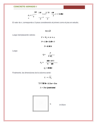 CONCRETO ARMADO I
b
.��� .� �� .� �� .���
�� = (
�
+
) � (
+
� �
) = .�� ������
�
El valor de n, corresponde a 3 pisos considerando al primero como el piso en estudio.
n = 3
Luego reemplazando valores:
� = �� ∗ �� ∗ �
�= �. ���∗ ��. ����∗ �
�= ��. ��� ��
Luego:
��=
�
.� ´��� �
�� =
.�����∗ ��^�
.� ������
��= .���������
Finalmente, las dimensiones de la columna serán:
� = √��
�=√���. ���= ��. �� ��≈ �� ��
� = �� �� (���� ����������������)
b=25cm
 
