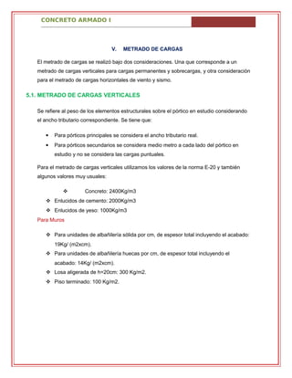 CONCRETO ARMADO I
V. METRADO DE CARGAS
El metrado de cargas se realizó bajo dos consideraciones. Una que corresponde a un
metrado de cargas verticales para cargas permanentes y sobrecargas, y otra consideración
para el metrado de cargas horizontales de viento y sismo.
5.1. METRADO DE CARGAS VERTICALES
Se refiere al peso de los elementos estructurales sobre el pórtico en estudio considerando
el ancho tributario correspondiente. Se tiene que:
 Para pórticos principales se considera el ancho tributario real.
 Para pórticos secundarios se considera medio metro a cada lado del pórtico en
estudio y no se considera las cargas puntuales.
Para el metrado de cargas verticales utilizamos los valores de la norma E-20 y también
algunos valores muy usuales:
 Concreto: 2400Kg/m3
 Enlucidos de cemento: 2000Kg/m3
 Enlucidos de yeso: 1000Kg/m3
Para Muros
 Para unidades de albañilería sólida por cm, de espesor total incluyendo el acabado:
19Kg/ (m2xcm).
 Para unidades de albañilería huecas por cm, de espesor total incluyendo el
acabado: 14Kg/ (m2xcm).
 Losa aligerada de h=20cm: 300 Kg/m2.
 Piso terminado: 100 Kg/m2.
 