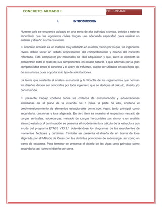 CONCRETO ARMADO I FIC - UNSAAC
I. INTRODUCCION
Nuestro país se encuentra ubicado en una zona de alta actividad sísmica, debido a esto es
importante que los ingenieros civiles tengan una adecuada capacidad para realizar un
análisis y diseño sísmo-resistente.
El concreto armado es un material muy utilizado en nuestro medio por lo que los ingenieros
civiles deben tener un debido conocimiento del comportamiento y diseño del concreto
reforzado. Está compuesto por materiales de fácil adquisición y que, salvo el cemento se
encuentran todo el resto de sus componentes en estado natural. Y que además por la gran
compatibilidad entre el concreto y el acero de refuerzo, puede ser utilizado en casi todo tipo
de estructuras pues soporta todo tipo de solicitaciones.
La teoría que sustenta el análisis estructural y la filosofía de los reglamentos que norman
los diseños deben ser conocidas por todo ingeniero que se dedique al cálculo, diseño y/o
construcción.
El presente trabajo contiene todos los criterios de estructuración y observaciones
analizadas en el plano de la vivienda de 3 pisos. A parte de ello, contiene el
predimensionamiento de elementos estructurales como son: vigas; tanto principal como
secundaria, columnas y losa aligerada. En otro ítem se muestra el respectivo metrado de
cargas verticales, sobrecargas, metrado de cargas horizontales por sismo y un análisis
sísmico estático. A continuación se presenta el modelamiento y cálculo de la estructura con
ayuda del programa ETABS V13.1.1 obteniéndose los diagramas de las envolventes de
momentos flectores y cortantes. También se presenta el diseño de un tramo de losa
aligerada por el Método de Cross con las distintas posiciones de sobrecarga, así como un
tramo de escalera. Para terminar se presenta el diseño de las vigas tanto principal como
secundaria; así como el diseño por corte.
 