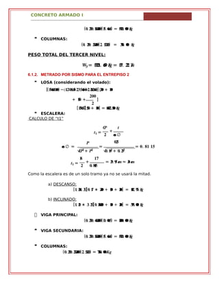 CONCRETO ARMADO I
( .� .���� �������)( .�� ����) = .����� �����
 COLUMNAS:
( .� .���� �������)( .� ��/����) = .���� ��� ��
PESO TOTAL DEL TERCER NIVEL:
�� = ������. ��� ��= ���. ��� ��
6.1.2. METRADO POR SISMO PARA EL ENTREPISO 2
 LOSA (considerando el volado):
[( . .���������) − . . +. .(������� �����+.�� � . )������] [���+ ���
���
+ ��� + ]
�
[ .�����][���+ ���] = .����������
 ESCALERA:
CALCULO DE “t1”
�� �
�� =
�
+
� ��� ∅
.���
��� ∅ = = = .� �� ��
√��� + �� .√� ���+ .� ���
�� ��
�� = + = .�� ���� ≈ ����
� .� ����
Como la escalera es de un solo tramo ya no se usará la mitad.
a) DESCANSO:
[ .� .���� ��][ .� �� ∗ ���� + ��� + ���] = .���� ��� ��
b) INCLINADO:
[ .� �� ∗ .� ��][ .� ������� + ��� + ���] = .���� ��� ��
 VIGA PRINCIPAL:
( .� .���� �������)( .�� ����) = .����� �����
 VIGA SECUNDARIA:
( .� .���� �������)( .�� ����) = .����� �����
 COLUMNAS:
( .� .���� �������)( .� �����) = .���� �����
 