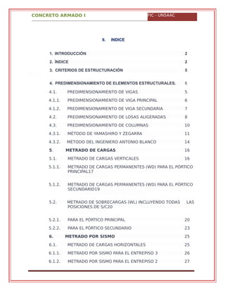 CONCRETO ARMADO I FIC - UNSAAC
4.1. PREDIMENSIONAMIENTO DE VIGAS 5
4.1.1. PREDIMENSIONAMIENTO DE VIGA PRINCIPAL 6
4.1.2. PREDIMENSIONAMIENTO DE VIGA SECUNDARIA 7
4.2. PREDIMENSIONAMIENTO DE LOSAS ALIGERADAS 8
4.3. PREDIMENSIONAMIENTO DE COLUMNAS 10
4.3.1. MÉTODO DE YAMASHIRO Y ZEGARRA 11
4.3.2. MÉTODO DEL INGENIERO ANTONIO BLANCO 14
5. METRADO DE CARGAS 16
5.1. METRADO DE CARGAS VERTICALES 16
5.1.1. METRADO DE CARGAS PERMANENTES (WD) PARA EL PÓRTICO
PRINCIPAL17
5.1.2. METRADO DE CARGAS PERMANENTES (WD) PARA EL PÓRTICO
SECUNDARIO19
5.2. METRADO DE SOBRECARGAS (WL) INCLUYENDO TODAS LAS
POSICIONES DE S/C20
5.2.1. PARA EL PÓRTICO PRINCIPAL 20
5.2.2. PARA EL PÓRTICO SECUNDARIO 23
6. METRADO POR SISMO 25
6.1. METRADO DE CARGAS HORIZONTALES 25
6.1.1. METRADO POR SISMO PARA EL ENTREPISO 3 26
6.1.2. METRADO POR SISMO PARA EL ENTREPISO 2 27
II. INDICE
1. INTRODUCCIÓN 2
2. ÍNDICE 2
3. CRITERIOS DE ESTRUCTURACIÓN 5
4. PREDIMENSIONAMIENTO DE ELEMENTOS ESTRUCTURALES. 6
 