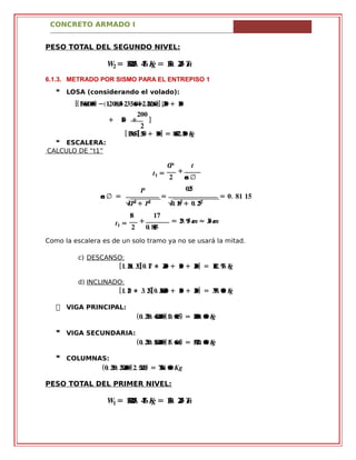 CONCRETO ARMADO I
PESO TOTAL DEL SEGUNDO NIVEL:
�� = ������. ��� �� = ���. ��� ��
6.1.3. METRADO POR SISMO PARA EL ENTREPISO 1
 LOSA (considerando el volado):
[( . .���������) − . . +. .(������� �����+.�� � . )������] [���+ ���
���
+ ��� + ]
�
[ .�����][���+ ���] = .����������
 ESCALERA:
CALCULO DE “t1”
�� �
�� =
�
+
� ��� ∅
.���
��� ∅ = = = .� �� ��
√��� + �� .√� ���+ .� ���
�� ��
�� = + = .�� ���� ≈ ����
� .� ����
Como la escalera es de un solo tramo ya no se usará la mitad.
c) DESCANSO:
[ .� .���� ��][ .� �� ∗ ���� + ��� + ���] = .���� ��� ��
d) INCLINADO:
[ .� �� ∗ .� ��][ .� ������� + ��� + ���] = .���� ��� ��
 VIGA PRINCIPAL:
( .� .���� �������)( .�� ����) = .����� �����
 VIGA SECUNDARIA:
( .� .���� �������)( .�� ����) = .����� �����
 COLUMNAS:
( .� .���� �������)( .� �����) = .���� �����
PESO TOTAL DEL PRIMER NIVEL:
�� = ������. ��� �� = ���. ��� ��
 