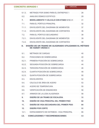 CONCRETO ARMADO I FIC - UNSAAC
8. DISEÑO DE UN TRAMO DE ALIGERADO UTILIZANDO EL MÉTODO
DE HARDY CROSS40
13. CONCLUSIONES Y RECOMENDACIONES 68
6.1.3. METRADO POR SISMO PARA EL ENTREPISO 1 28
6.2. ANÁLISIS SÍSMICO ESTÁTICO 29
7. MODELAMIENTO Y CÁLCULO CON ETABS V.13.1.1 31
7.1. PARA EL PÓRTICO PRINCIPAL 32
7.1.1. ENVOLVENTE DEL DIAGRAMA DE MOMENTOS 37
7.1.2. ENVOLVENTE DEL DIAGRAMA DE CORTANTES 38
7.2. PARA EL PÓRTICO SECUNDARIO 38
7.2.1. ENVOLVENTE DEL DIAGRAMA DE MOMENTOS 39
7.2.2. ENVOLVENTE DEL DIAGRAMA DE CORTANTES 39
8.1. METRADO DE CARGAS 40
8.2. POSICIONES DE SOBRECARGA 40
8.2.1. PRIMERA POSICIÓN DE SOBRECARGA 42
8.2.2. SEGUNDA POSICIÓN DE SOBRECARGA 44
8.2.3. TERCERA POSICIÓN DE SOBRECARGA 46
8.2.4. CUARTA POSICIÓN DE SOBRECARGA 48
8.2.5. QUINTA POSICIÓN DE SOBRECARGA 50
8.3. ENVOLVENTES 52
8.4. CÁLCULO DE ÁREA DE ACERO 53
8.5. ACERO DE TEMPERATURA 55
8.6. VERIFICACIÓN DE ENSANCHES 56
8.7. ARMADO DE LA LOSA ALIGERADA 58
9. DISEÑO DE UN TRAMO DE ESCALERA 58
10. DISEÑO DE VIGA PRINCIPAL DEL PRIMER PISO 62
11. DISEÑO DE VIGA SECUNDARIA DEL PRIMER PISO 64
12. DISEÑO POR CORTE 66
12.1. ESPACIAMIENTO DE ESTRIBOS - VIGA PRINCIPAL 66
 