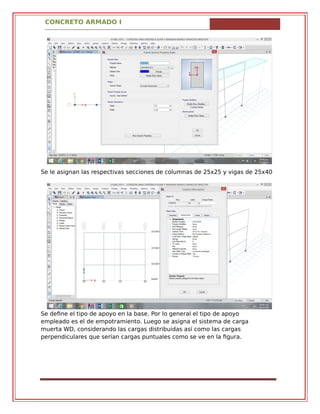 CONCRETO ARMADO I
Se le asignan las respectivas secciones de columnas de 25x25 y vigas de 25x40
Se define el tipo de apoyo en la base. Por lo general el tipo de apoyo
empleado es el de empotramiento. Luego se asigna el sistema de carga
muerta WD, considerando las cargas distribuidas así como las cargas
perpendiculares que serían cargas puntuales como se ve en la figura.
 