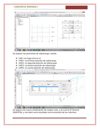CONCRETO ARMADO I
Se asignan las posiciones de sobrecarga, siendo:
 LIVE: La carga viva en sí.
 LIVE1: La primera posición de sobrecarga.
 LIVE2: La segunda posición de sobrecarga.
 LIVE3: La tercera posición de sobrecarga.
 LIVE4: La cuarta posición de sobrecarga.
Se asigna una nueva combinación de cargas vivas, a la cual se le llamará
VIVATOTAL y nos dará como resultado una envolvente de las máximas.
 