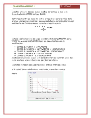 CONCRETO ARMADO I FIC - UNSAAC
Se define un nuevo caso de cargas estática por sismo a la cual se le
denomina BASALSISMICO del tipo QUAKE.
Definimos el centro de masa del pórtico principal que sería la mitad de la
longitud total por ser simétrica y asignamos la fuerza cortante obtenida del
análisis sísmico E-030 para cada entrepiso respectivamente.
�. �. = �. ��
�
�
= �. ��� �
Se hace 5 combinaciones de carga considerando la carga MUERTA, carga
VIVATOTAL y carga BASALSISMICO con los siguientes factores de
amplificación:
 COMB1: 1.4MUERTA + 1.7VIVATOTAL
 COMB2: 1.25MUERTA + 1.25VIVATOTAL + 1BASALSISMICO
 COMB3: 1.25MUERTA + 1.25VIVATOTAL - 1BASALSISMICO
 COMB4: 0.9MUERTA + 1.25BASALSISMICO
 COMB5: 0.9MUERTA - 1.25BASALSISMICO
A esta combinación de cargas se le dará el nombre de ESTATICA y nos dará
como resultado una envolvente de los máximas valores.
Se analiza el modelo esta vez incluyendo análisis dinámico porque
se le colocó sismo. Añadimos un espectro de respuesta a nuestro
diseño
 