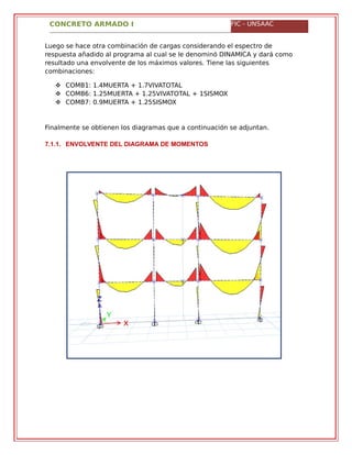 CONCRETO ARMADO I FIC - UNSAAC
Luego se hace otra combinación de cargas considerando el espectro de
respuesta añadido al programa al cual se le denominó DINAMICA y dará como
resultado una envolvente de los máximos valores. Tiene las siguientes
combinaciones:
 COMB1: 1.4MUERTA + 1.7VIVATOTAL
 COMB6: 1.25MUERTA + 1.25VIVATOTAL + 1SISMOX
 COMB7: 0.9MUERTA + 1.25SISMOX
Finalmente se obtienen los diagramas que a continuación se adjuntan.
7.1.1. ENVOLVENTE DEL DIAGRAMA DE MOMENTOS
 