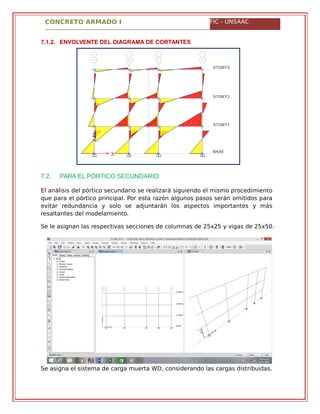 CONCRETO ARMADO I FIC - UNSAAC
7.1.2. ENVOLVENTE DEL DIAGRAMA DE CORTANTES
7.2. PARA EL PÓRTICO SECUNDARIO
El análisis del pórtico secundario se realizará siguiendo el mismo procedimiento
que para el pórtico principal. Por esta razón algunos pasos serán omitidos para
evitar redundancia y solo se adjuntarán los aspectos importantes y más
resaltantes del modelamiento.
Se le asignan las respectivas secciones de columnas de 25x25 y vigas de 25x50.
Se asigna el sistema de carga muerta WD, considerando las cargas distribuidas.
 