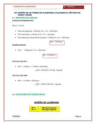 CONCRETO ARMADO I FIC - UNSAAC
WD = 500Kg/m
WL =200Kg/m
W'D=
W´U =
280 kg/m/vigueta
416 kg/m/vigueta
TRABAJO
GRUPAL
Página
40
VIII. DISEÑO DE UN TRAMO DE ALIGERADO UTILIZANDO EL MÉTODO DE
HARDY CROSS
8.1. METRADO DE CARGAS
CARGAS PERMANENTES
Para h = 20 cm.
 Peso del aligerado = 300 Kg. /m2 x 1m = 300 Kg/m
 Piso Terminado: =100 Kg. /m2 x 1m = 100 Kg/m
 Peso tabiquería equivalente (regular) = 100kg/m2 x 1m = 100 Kg/m
SOBRECARGAS
 S/C = 200kg/m2 x 1m = 200 Kg/m
CÁLCULO DE Wu´:
 WU = 1.4(500) + 1.7 (200) =1040 Kg/m
WU’ =1040/2.5= 416 Kg. /Vigueta
CÁLCULO DE WD´:
 WD = 1.4 (500) = 700 Kg/m
WD’= 700/2.5=280 Kg. / Vigueta
8.2. POSICIONES DE SOBRECARGA
DISEÑO DE ALIGERADO
 