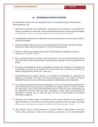 CONCRETO ARMADO I FIC - UNSAAC
III. CRITERIOS DE ESTRUCTURACION
Los principales criterios que son necesarios tomar en cuenta para lograr una estructura
sismo-resistente, son:
1.
2. Considerando la estructura en elevación se recomienda realizar una junta para evitar la
asimetría existente.
3. No existe desfase de columnas entre dos elementos del mismo eje, de haber existido
tendría que haber sido como máximo un 10% de la luz adyacente.
4. Existe un volado cuya longitud es de 0.80m. Esta longitud es aceptable ya que es
menor a L/3 = 4.10/3 = 1.37 m.
5. No se aprecian placas en el plano. Esto condiciona a que el dimensionamiento de las
columnas debe ser lo suficientemente resistente para soportar las fuerzas laterales del
sismo.
6. En cuanto a densidad de muros, la densidad de muros en la dirección Y es mayor que
la densidad de muros en la dirección X lo cual indica que la estructura presenta un
mejor comportamiento sísmico en Y que en X.
7. Complementando el aspecto anterior, se considera recomendable la colocación de
placas en el sentido X (el lado con menor longitud) ya que al no existir una buena
densidad de muros en ese sentido será propenso a deficiencias sismo resistente.
8. En el plano se plantean columnas rectangulares. Esto no es conveniente especialmente
ante solicitaciones sísmicas ya que no plantean una rigidez similar en ambos sentidos.
Por esta razón, para el pre dimensionamiento de las columnas se ha considerado que
las dimensiones de las columnas sean cuadradas y estas vayan disminuyendo de
dimensión a medida que se suba de piso, tal como lo recomiendan los doctores
Yamashiro y Zegarra.
9.
10. Se considera que no existe problema en lo que se refiere a vigas chatas y columnas
cortas. Estas conllevan a fallas sobre armadas y presentan un mal comportamiento
Revisando los planos de la edificación, se observa que la estructura es simétrica en
planta y asimétrica en elevación. Estas características pueden generan excentricidades
considerables y por ende momentos flectores y torsores de gran magnitud.
Haciendo una revisión rápida, se observa que las luces contiguas no son iguales y
algunas difieren en más del 20% entre dos tramos sucesivos. Por esta razón, se puede
afirmar que no se logrará una adecuada distribución de momentos y cortes.
 