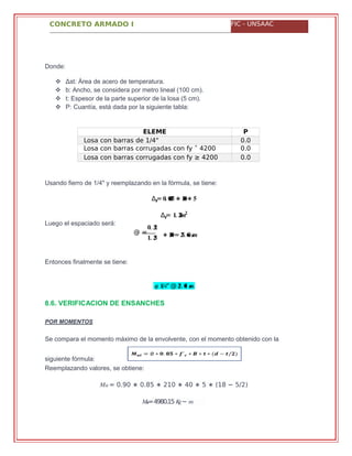 CONCRETO ARMADO I FIC - UNSAAC
��� = 0.90 ∗ 0.85 ∗ 210 ∗ 40 ∗ 5 ∗ (18 − 5/2)
���=4980.15 ��− �
Donde:
 Δst: Área de acero de temperatura.
 b: Ancho, se considera por metro lineal (100 cm).
 t: Espesor de la parte superior de la losa (5 cm).
 P: Cuantía, está dada por la siguiente tabla:
ELEME
NTO
P
Losa con barras de 1/4" 0.0
025Losa con barras corrugadas con fy ˂ 4200
Kg/cm2
0.0
020Losa con barras corrugadas con fy ≥ 4200
Kg/cm2
0.0
018
Usando fierro de 1/4" y reemplazando en la fórmula, se tiene:
∆��= �. ���� ∗ ���∗ �
∆��= �. �����
Luego el espaciado será:
Entonces finalmente se tiene:
�. ��
@ =
�. �� ∗ ���= ��. �� ��
� �/�" @ ��. �� ��
8.6. VERIFICACION DE ENSANCHES
POR MOMENTOS
Se compara el momento máximo de la envolvente, con el momento obtenido con la
siguiente fórmula:
Reemplazando valores, se obtiene:
 