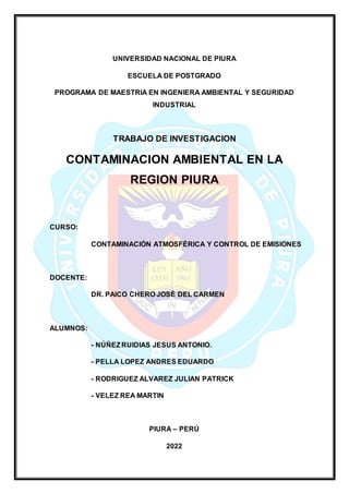 UNIVERSIDAD NACIONAL DE PIURA
ESCUELA DE POSTGRADO
PROGRAMA DE MAESTRIA EN INGENIERA AMBIENTAL Y SEGURIDAD
INDUSTRIAL
TRABAJO DE INVESTIGACION
CONTAMINACION AMBIENTAL EN LA
REGION PIURA
CURSO:
CONTAMINACIÓN ATMOSFÉRICA Y CONTROL DE EMISIONES
DOCENTE:
DR. PAICO CHERO JOSÉ DEL CARMEN
ALUMNOS:
- NÚÑEZRUIDIAS JESUS ANTONIO.
- PELLA LOPEZ ANDRES EDUARDO
- RODRIGUEZ ALVAREZ JULIAN PATRICK
- VELEZ REA MARTIN
PIURA – PERÚ
2022
 