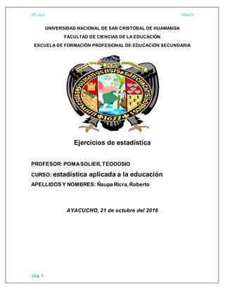 (PE-242) UNSCH
pág. 1
UNIVERSIDAD NACIONAL DE SAN CRISTÓBAL DE HUAMANGA
FACULTAD DE CIENCIAS DE LA EDUCACIÓN
ESCUELA DE FORMACIÓN PROFESIONAL DE EDUCACIÓN SECUNDARIA
Ejercicios de estadística
PROFESOR: POMASOLIER,TEODOSIO
CURSO: estadística aplicada a la educación
APELLIDOS Y NOMBRES: Ñaupa Ricra,Roberto
AYACUCHO, 21 de octubre del 2016
 