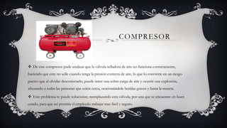COMPRESOR
 De este compresor pude analizar que la válvula selladora de aire no funciona correctamente,
haciendo que este no selle cuando tenga la presión correcta de aire, lo que lo convierte en un riesgo
puesto que al olvidar desconectarlo, puede tener una sobre carga de aire y ocurrir una explosión,
afectando a todas las personas que estén cerca, ocasionándole heridas graves y hasta la muerte.
 Este problema se puede solucionar, reemplazando esta válvula, por una que se encuentre en buen
estado, para que así permita el empleado trabajar mas fácil y seguro.
 