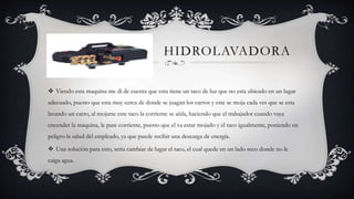 HIDROLAVADORA
 Viendo esta maquina me di de cuenta que esta tiene un taco de luz que no esta ubicado en un lugar
adecuado, puesto que esta muy cerca de donde se juagan los carros y este se moja cada ves que se esta
lavando un carro, al mojarse este taco la corriente se aísla, haciendo que el trabajador cuando vaya
encender la maquina, le pase corriente, puesto que el va estar mojado y el taco igualmente, poniendo en
peligro la salud del empleado, ya que puede recibir una descarga de energía.
 Una solución para esto, seria cambiar de lugar el taco, el cual quede en un lado seco donde no le
caiga agua.
 