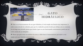 GATO
HIDRÁULICO
 Pude ver el funcionamiento de este gato hidráulico, el cual cumple una función muy importante, la
cual es tener elevado los vehículos, para que los empleados puedan lavarlos por debajo, esto se convierte
en un riesgo muy elevado, puesto que donde el gato no este funcionando correctamente, puede caer un
coche encima de un trabajador.
 Pienso que para evitar un accidente de estos, se debe hacer el mantenimiento preventivo a este
equipo, para que funcione correctamente.
 