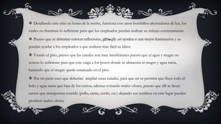 Detallando este sitio en horas de la noche, funciona con unos bombillos ahorradores de luz, los
cuales no iluminan lo suficiente para que los empleados puedan realizar su trabajo correctamente.
 Pienso que se deberían colocar reflectores, para que así ayuden a una mejor iluminación y se
puedan ayudar a los empleados a que realicen mas fácil su labor.
 Viendo el piso, pienso que las canales son muy insuficientes puesto que el agua y mugre no
avanza lo suficiente para que este caiga a los pozos donde se almacena el mugre y agua sucia,
haciendo que el mugre quede estancado en el piso.
 Por mi parte creo que deberían ampliar estas canales, para que así se permita que fluya todo el
lodo y agua sucia que baja de los carros, ademas evitando malos olores, puesto que allí se lavan
carros que transportan comida (pollo, carne, cerdo, etc.) dejando sus residuos en este lugar pueden
producir malos olores.
 