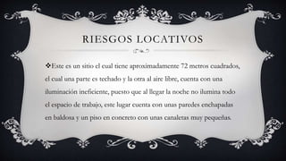 RIESGOS LOCATIVOS
Este es un sitio el cual tiene aproximadamente 72 metros cuadrados,
el cual una parte es techado y la otra al aire libre, cuenta con una
iluminación ineficiente, puesto que al llegar la noche no ilumina todo
el espacio de trabajo, este lugar cuenta con unas paredes enchapadas
en baldosa y un piso en concreto con unas canaletas muy pequeñas.
 