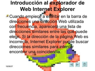 Introducción al explorador de Web Internet Explorer Cuando empiece a escribir en la barra de direcciones una dirección Web utilizada con frecuencia, aparecerá una lista de direcciones similares entre las que puede elegir. Si la dirección de la página Web es incorrecta, Internet Explorer puede buscar direcciones similares para intentar encontrar una coincidencia.  