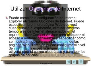 Utilizar  Opciones de  Internet Puede cambiar la configuración de Internet Explorer utilizando Opciones de Internet. Puede especificar la primera página Web que verá cuando inicie el explorador, eliminar archivos temporales de Internet almacenados en el equipo, utilizar Content Advisor para bloquear el acceso a material censurable y especificar cómo se mostrarán los colores y las  fuentes  de las páginas Web. También puede configurar el nivel de  seguridad  y especificar qué  programas  utilizará para el correo electrónico y para leer los grupos de noticias. 