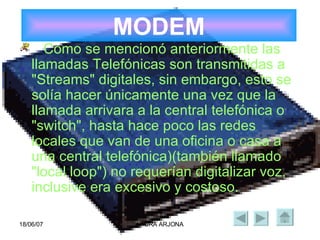 MODEM Como se mencionó anteriormente las llamadas Telefónicas son transmitidas a "Streams" digitales, sin embargo, esto se solía hacer únicamente una vez que la llamada arrivara a la central telefónica o "switch", hasta hace poco las redes locales que van de una oficina o casa a una central telefónica)(también llamado "local loop") no requerían digitalizar voz, inclusive era excesivo y costoso. 