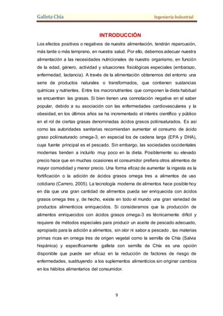 Galleta Chía Ingeniería Industrial
9
INTRODUCCIÓN
Los efectos positivos o negativos de nuestra alimentación, tendrán repercusión,
más tarde o más temprano, en nuestra salud. Por ello, debemos adecuar nuestra
alimentación a las necesidades nutricionales de nuestro organismo, en función
de la edad, género, actividad y situaciones fisiológicas especiales (embarazo,
enfermedad, lactancia). A través de la alimentación obtenemos del entorno una
serie de productos naturales o transformados, que contienen sustancias
químicas y nutrientes. Entre los macronutrientes que componen la dieta habitual
se encuentran las grasas. Si bien tienen una connotación negativa en el saber
popular, debido a su asociación con las enfermedades cardiovasculares y la
obesidad, en los últimos años se ha incrementado el interés científico y público
en el rol de ciertas grasas denominadas ácidos grasos poliinsaturados. Es así
como las autoridades sanitarias recomiendan aumentar el consumo de ácido
graso poliinsaturado omega-3, en especial los de cadena larga (EPA y DHA),
cuya fuente principal es el pescado. Sin embargo, las sociedades occidentales
modernas tienden a incluirlo muy poco en la dieta. Posiblemente su elevado
precio hace que en muchas ocasiones el consumidor prefiera otros alimentos de
mayor comodidad y menor precio. Una forma eficaz de aumentar la ingesta es la
fortificación o la adición de ácidos grasos omega tres a alimentos de uso
cotidiano (Carrero, 2005). La tecnología moderna de alimentos hace posible hoy
en día que una gran cantidad de alimentos pueda ser enriquecida con ácidos
grasos omega tres y, de hecho, existe en todo el mundo una gran variedad de
productos alimenticios enriquecidos. Si consideramos que la producción de
alimentos enriquecidos con ácidos grasos omega-3 es técnicamente difícil y
requiere de métodos especiales para producir un aceite de pescado adecuado,
apropiado para la adición a alimentos, sin olor ni sabor a pescado , las materias
primas ricas en omega tres de origen vegetal como la semilla de Chía (Salvia
hispánica) y específicamente galleta con semilla de Chía es una opción
disponible que puede ser eficaz en la reducción de factores de riesgo de
enfermedades, sustituyendo a los suplementos alimenticios sin originar cambios
en los hábitos alimentarios del consumidor.
 