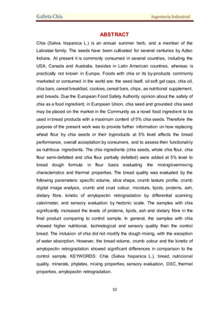 Galleta Chía Ingeniería Industrial
10
ABSTRACT
Chia (Salvia hispanica L.) is an annual summer herb, and a member of the
Labiatae family. The seeds have been cultivated for several centuries by Aztec
Indians. At present it is commonly consumed in several countries, including the
USA, Canada and Australia, besides in Latin American countries, whereas is
practically not known in Europe. Foods with chia or its by-products commonly
marketed or consumed in the world are: the seed itself, oil soft gel caps, chia oil,
chia bars, cereal breakfast, cookies, cereal bars, chips, as nutritional supplement,
and breads. Due the European Food Safety Authority opinion about the safety of
chia as a food ingredient, in European Union, chia seed and grounded chia seed
may be placed on the market in the Community as a novel food ingredient to be
used in bread products with a maximum content of 5% chia seeds. Therefore the
purpose of the present work was to provide further information on how replacing
wheat flour by chia seeds or their byproducts at 5% level affects the bread
performance, overall acceptation by consumers, and to assess their functionality
as nutritious ingredients. The chia ingredients (chia seeds, whole chia flour, chia
flour semi-defatted and chia flour partially defatted) were added at 5% level to
bread dough formula in flour basis evaluating the mixing/overmixing
characteristics and thermal properties. The bread quality was evaluated by the
following parameters: specific volume, slice shape, crumb texture profile, crumb
digital image analysis, crumb and crust colour, moisture, lipids, proteins, ash,
dietary fibre, kinetic of amylopectin retrogradation by differential scanning
calorimeter, and sensory evaluation by hedonic scale. The samples with chia
significantly increased the levels of proteins, lipids, ash and dietary fibre in the
final product comparing to control sample. In general, the samples with chia
showed higher nutritional, technological and sensory quality than the control
bread. The inclusion of chia did not modify the dough mixing, with the exception
of water absorption. However, the bread volume, crumb colour and the kinetic of
amylopectin retrogradation showed significant differences in comparison to the
control sample. KEYWORDS: Chía (Salvia hispanica L.), bread, nutricional
quality, minerals, phytates, mixing properties, sensory evaluation, DSC, thermal
properties, amylopectin retrogradation.
 