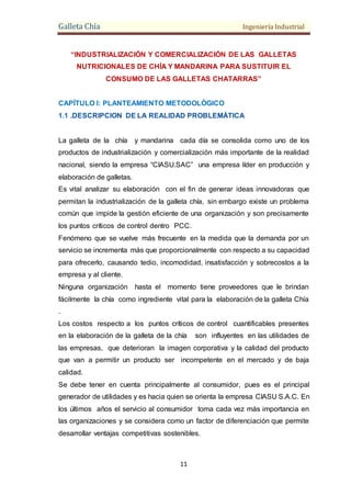 Galleta Chía Ingeniería Industrial
11
“INDUSTRIALIZACIÓN Y COMERCIALIZACIÓN DE LAS GALLETAS
NUTRICIONALES DE CHÍA Y MANDARINA PARA SUSTITUIR EL
CONSUMO DE LAS GALLETAS CHATARRAS”
CAPÍTULO I: PLANTEAMIENTO METODOLÓGICO
1.1 .DESCRIPCION DE LA REALIDAD PROBLEMÁTICA
La galleta de la chía y mandarina cada día se consolida como uno de los
productos de industrialización y comercialización más importante de la realidad
nacional, siendo la empresa “CIASU.SAC” una empresa líder en producción y
elaboración de galletas.
Es vital analizar su elaboración con el fin de generar ideas innovadoras que
permitan la industrialización de la galleta chía, sin embargo existe un problema
común que impide la gestión eficiente de una organización y son precisamente
los puntos críticos de control dentro PCC.
Fenómeno que se vuelve más frecuente en la medida que la demanda por un
servicio se incrementa más que proporcionalmente con respecto a su capacidad
para ofrecerlo, causando tedio, incomodidad, insatisfacción y sobrecostos a la
empresa y al cliente.
Ninguna organización hasta el momento tiene proveedores que le brindan
fácilmente la chía como ingrediente vital para la elaboración de la galleta Chía
.
Los costos respecto a los puntos críticos de control cuantificables presentes
en la elaboración de la galleta de la chía son influyentes en las utilidades de
las empresas, que deterioran la imagen corporativa y la calidad del producto
que van a permitir un producto ser incompetente en el mercado y de baja
calidad.
Se debe tener en cuenta principalmente al consumidor, pues es el principal
generador de utilidades y es hacia quien se orienta la empresa CIASU S.A.C. En
los últimos años el servicio al consumidor toma cada vez más importancia en
las organizaciones y se considera como un factor de diferenciación que permite
desarrollar ventajas competitivas sostenibles.
 