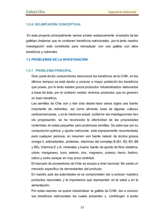 Galleta Chía Ingeniería Industrial
13
1.2.4. DELIMITACIÓN CONCEPTUAL
En este proyecto principalmente vamos a tratar exclusivamente el estudio de las
galletas chatarras que no contienen beneficios nutricionales, por lo tanto nuestra
investigación está constituida para reemplazar con una galleta con altos
beneficios y nutrientes.
1.3 PROBLEMAS DE LA INVESTIGACIÓN
1.3.1 PROBLEMA PRINCIPAL
Gran parte de los consumidores desconoce los beneficios de la CHÍA, en los
últimos tiempos se está dando a conocer a mayor población los beneficios
que posee, por lo tanto existen pocos productos industrializados elaborados
a base de ésta, por el contrario existen diversos productos que no generen
un buen beneficio.
Las semillas de Chía son y han sido desde hace varios siglos una fuente
importante de nutrientes, así como alimento base de algunas culturas
centroamericanas, y en la medicina actual; conforme las investigaciones han
ido progresando; se ha reconocido la efectividad de las propiedades
contenidas en estas pequeñas pero poderosas semillas. Se sabe que por su
composición química y aporte nutricional, está expresamente recomendada
para cualquier persona, en resumen son fuente natural de ácidos grasos
omega 3, antioxidantes, proteínas, vitaminas del complejo B (B1, B2, B3, B6
y B8), Vitamina E y A, minerales y buena fuente de aporte de fibra dietética,
cobre, manganeso, boro, selenio, zinc, magnesio, potasio, hierro, fosforo,
calcio y sodio aunque en muy poca cantidad.
El mercado de proveedores de Chía es escaso a nivel nacional. No existe un
mercado específico de demandantes del producto.
En nuestro país las autoridades no se comprometen dar a conocer nuestros
productos nacionales y la importancia que representan en la salud y en la
alimentación.
Por estas razones se quiere industrializar la galleta de CHÍA, dar a conocer
sus beneficios nutricionales los cuales presentan y contribuyen a poder
 