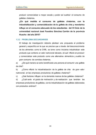 Galleta Chía Ingeniería Industrial
14
producir comercializar a mayor escala y poder así sustituir el consumo de
galletas chatarras.
¿En qué medida el consumo de galletas chatarras, con la
industrialización y comercialización de la galleta de chía y mandarina
influye en el consumo adecuado de los estudiantes del VI Ciclo de la
universidad nacional José Faustino Sánchez Carrión de la provincia
Huacho del año 2015?
1.3.2 PROBLEMA SECUNDARIOS
El trabajo de investigación debería plantear una propuesta al problema
general y especifico en la que se precise que a través del desconocimiento
de los alimentos como la CHÍA, se tome como iniciativa industrializar este
producto que contiene un valor nutricional elevado, el cual influirá en producir
y comercializar este producto como una alternativa alimenticia y sustito de
gran consumo de comidas chatarras.
a) ¿De qué manera se vería beneficiada una persona al consumir una galleta
de chía?
b) ¿Cómo influirá la industrialización de la galleta de chía de gran valor
nutricional, en las empresas productoras de galletas chatarras?
c) ¿Qué factores influyen en la demanda masiva de las galletas chatarras?
d) ¿Cuál sería el grado de motivación y de realización que tendrían las
empresas productoras de galletas, con la industrialización de galletas elaboradas
con productos andinos?
 
