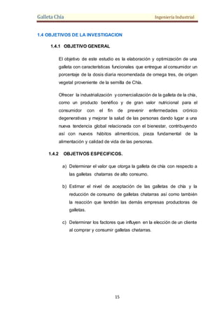 Galleta Chía Ingeniería Industrial
15
1.4 OBJETIVOS DE LA INVESTIGACION
1.4.1 OBJETIVO GENERAL
El objetivo de este estudio es la elaboración y optimización de una
galleta con características funcionales que entregue al consumidor un
porcentaje de la dosis diaria recomendada de omega tres, de origen
vegetal proveniente de la semilla de Chía.
Ofrecer la industrialización y comercialización de la galleta de la chía,
como un producto benéfico y de gran valor nutricional para el
consumidor con el fin de prevenir enfermedades crónico
degenerativas y mejorar la salud de las personas dando lugar a una
nueva tendencia global relacionada con el bienestar, contribuyendo
así con nuevos hábitos alimenticios, pieza fundamental de la
alimentación y calidad de vida de las personas.
1.4.2 OBJETIVOS ESPECIFICOS.
a) Determinar el valor que otorga la galleta de chía con respecto a
las galletas chatarras de alto consumo.
b) Estimar el nivel de aceptación de las galletas de chía y la
reducción de consumo de galletas chatarras así como también
la reacción que tendrán las demás empresas productoras de
galletas.
c) Determinar los factores que influyen en la elección de un cliente
al comprar y consumir galletas chatarras.
 