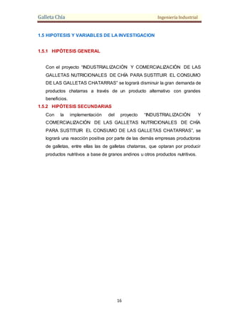 Galleta Chía Ingeniería Industrial
16
1.5 HIPOTESIS Y VARIABLES DE LA INVESTIGACION
1.5.1 HIPÓTESIS GENERAL
Con el proyecto “INDUSTRIALIZACIÓN Y COMERCIALIZACIÓN DE LAS
GALLETAS NUTRICIONALES DE CHÍA PARA SUSTITUIR EL CONSUMO
DE LAS GALLETAS CHATARRAS” se logrará disminuir la gran demanda de
productos chatarras a través de un producto alternativo con grandes
beneficios.
1.5.2 HIPÓTESIS SECUNDARIAS
Con la implementación del proyecto “INDUSTRIALIZACIÓN Y
COMERCIALIZACIÓN DE LAS GALLETAS NUTRICIONALES DE CHÍA
PARA SUSTITUIR EL CONSUMO DE LAS GALLETAS CHATARRAS”, se
logrará una reacción positiva por parte de las demás empresas productoras
de galletas, entre ellas las de galletas chatarras, que optaran por producir
productos nutritivos a base de granos andinos u otros productos nutritivos.
 