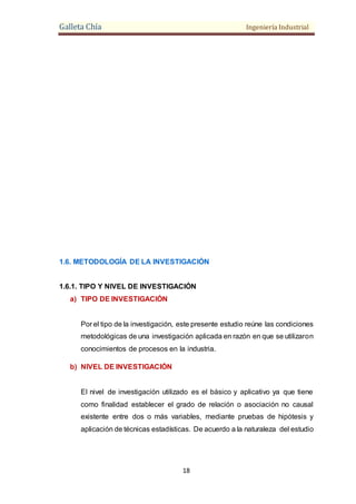 Galleta Chía Ingeniería Industrial
18
1.6. METODOLOGÍA DE LA INVESTIGACIÓN
1.6.1. TIPO Y NIVEL DE INVESTIGACIÓN
a) TIPO DE INVESTIGACIÓN
Por el tipo de la investigación, este presente estudio reúne las condiciones
metodológicas de una investigación aplicada en razón en que se utilizaron
conocimientos de procesos en la industria.
b) NIVEL DE INVESTIGACIÓN
El nivel de investigación utilizado es el básico y aplicativo ya que tiene
como finalidad establecer el grado de relación o asociación no causal
existente entre dos o más variables, mediante pruebas de hipótesis y
aplicación de técnicas estadísticas. De acuerdo a la naturaleza del estudio
 