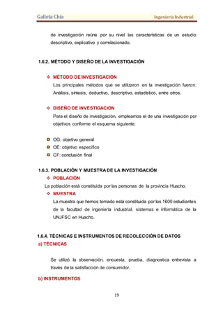 Galleta Chía Ingeniería Industrial
19
de investigación reúne por su nivel las características de un estudio
descriptivo, explicativo y correlacionado.
1.6.2. MÉTODO Y DISEÑO DE LA INVESTIGACIÓN
 MÉTODO DE INVESTIGACIÓN
Los principales métodos que se utilizaron en la investigación fueron:
Análisis, síntesis, deductivo, descriptivo, estadístico, entre otros.
 DISEÑO DE INVESTIGACION
Para el diseño de investigación, empleamos el de una investigación por
objetivos conforme el esquema siguiente:
OG: objetivo general
OE: objetivo especifico
CF: conclusión final
1.6.3. POBLACIÓN Y MUESTRA DE LA INVESTIGACIÓN
 POBLACIÓN
La población está constituida por las personas de la provincia Huacho.
 MUESTRA
La muestra que hemos tomado está constituida por los 1600 estudiantes
de la facultad de ingeniería industrial, sistemas e informática de la
UNJFSC en Huacho.
1.6.4. TÉCNICAS E INSTRUMENTOS DE RECOLECCIÓN DE DATOS
a) TÉCNICAS
Se utilizó la observación, encuesta, prueba, diagnostica entrevista a
través de la satisfacción de consumidor.
b) INSTRUMENTOS
 