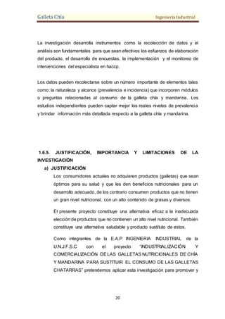 Galleta Chía Ingeniería Industrial
20
La investigación desarrolla instrumentos como la recolección de datos y el
análisis son fundamentales para que sean efectivos los esfuerzos de elaboración
del producto, el desarrollo de encuestas, la implementación y el monitoreo de
intervenciones del especialista en haccp.
Los datos pueden recolectarse sobre un número importante de elementos tales
como: la naturaleza y alcance (prevalencia e incidencia) que incorporen módulos
o preguntas relacionadas al consumo de la galleta chía y mandarina. Los
estudios independientes pueden captar mejor los reales niveles de prevalencia
y brindar información más detallada respecto a la galleta chía y mandarina.
1.6.5. JUSTIFICACIÓN, IMPORTANCIA Y LIMITACIONES DE LA
INVESTIGACIÓN
a) JUSTIFICACIÓN
Los consumidores actuales no adquieren productos (galletas) que sean
óptimos para su salud y que les den beneficios nutricionales para un
desarrollo adecuado, de los contrario consumen productos que no tienen
un gran nivel nutricional, con un alto contenido de grasas y diversos.
El presente proyecto constituye una alternativa eficaz a la inadecuada
elección de productos que no contienen un alto nivel nutricional. También
constituye una alternativa saludable y producto sustituto de estos.
Como integrantes de la E.A.P INGENIERIA INDUSTRIAL de la
U.N.J.F.S.C con el proyecto “INDUSTRIALIZACIÓN Y
COMERCIALIZACIÓN DELAS GALLETAS NUTRICIONALES DE CHÍA
Y MANDARINA PARA SUSTITUIR EL CONSUMO DE LAS GALLETAS
CHATARRAS” pretendemos aplicar esta investigación para promover y
 